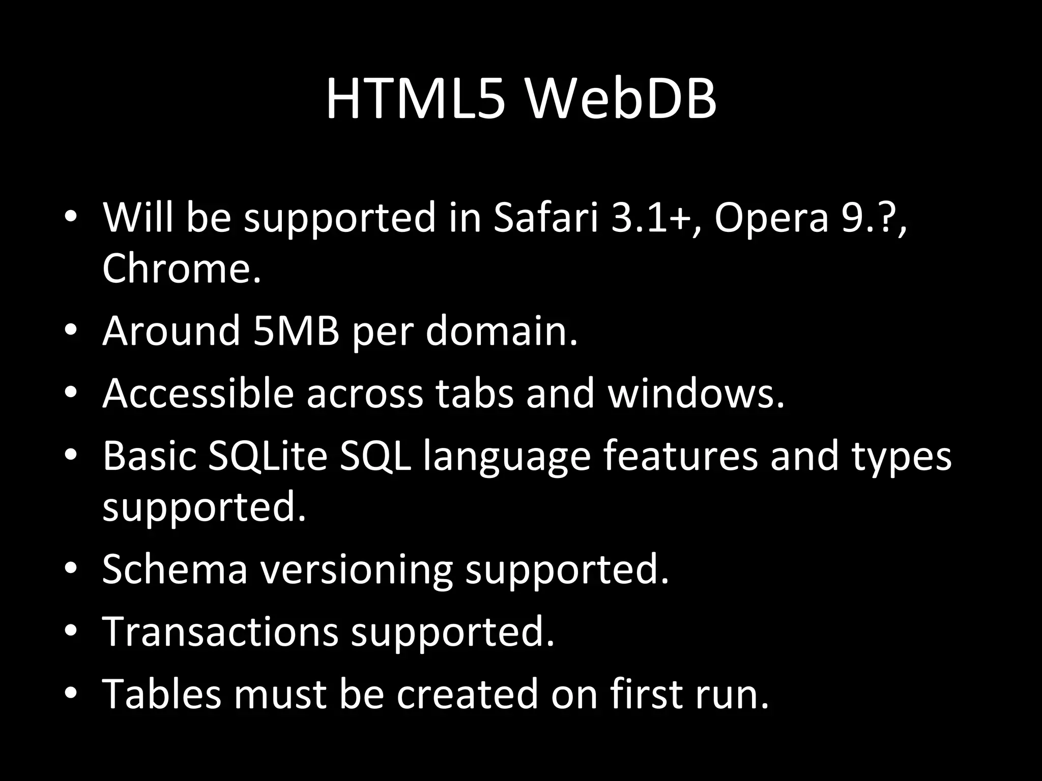 HTML5 WebDB Will be supported in Safari 3.1+, Opera 9.?, Chrome. Around 5MB per domain. Accessible across tabs and windows. Basic SQLite SQL language features and types supported. Schema versioning supported. Transactions supported. Tables must be created on first run. 
