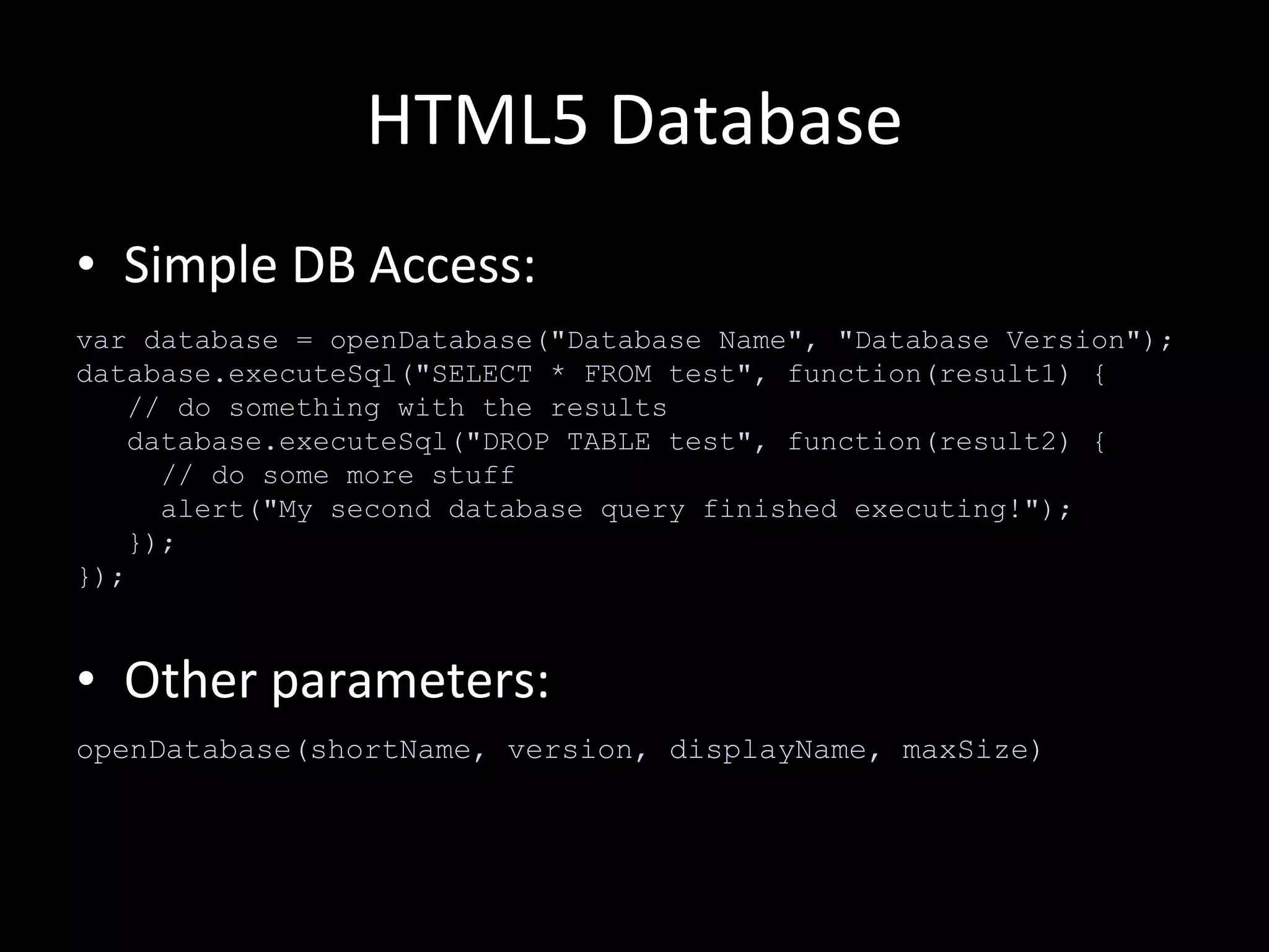 HTML5 Database Simple DB Access: Other parameters: var database = openDatabase("Database Name", "Database Version"); database.executeSql("SELECT * FROM test", function(result1) {    // do something with the results    database.executeSql("DROP TABLE test", function(result2) {      // do some more stuff      alert("My second database query finished executing!");    }); }); openDatabase(shortName, version, displayName, maxSize) 