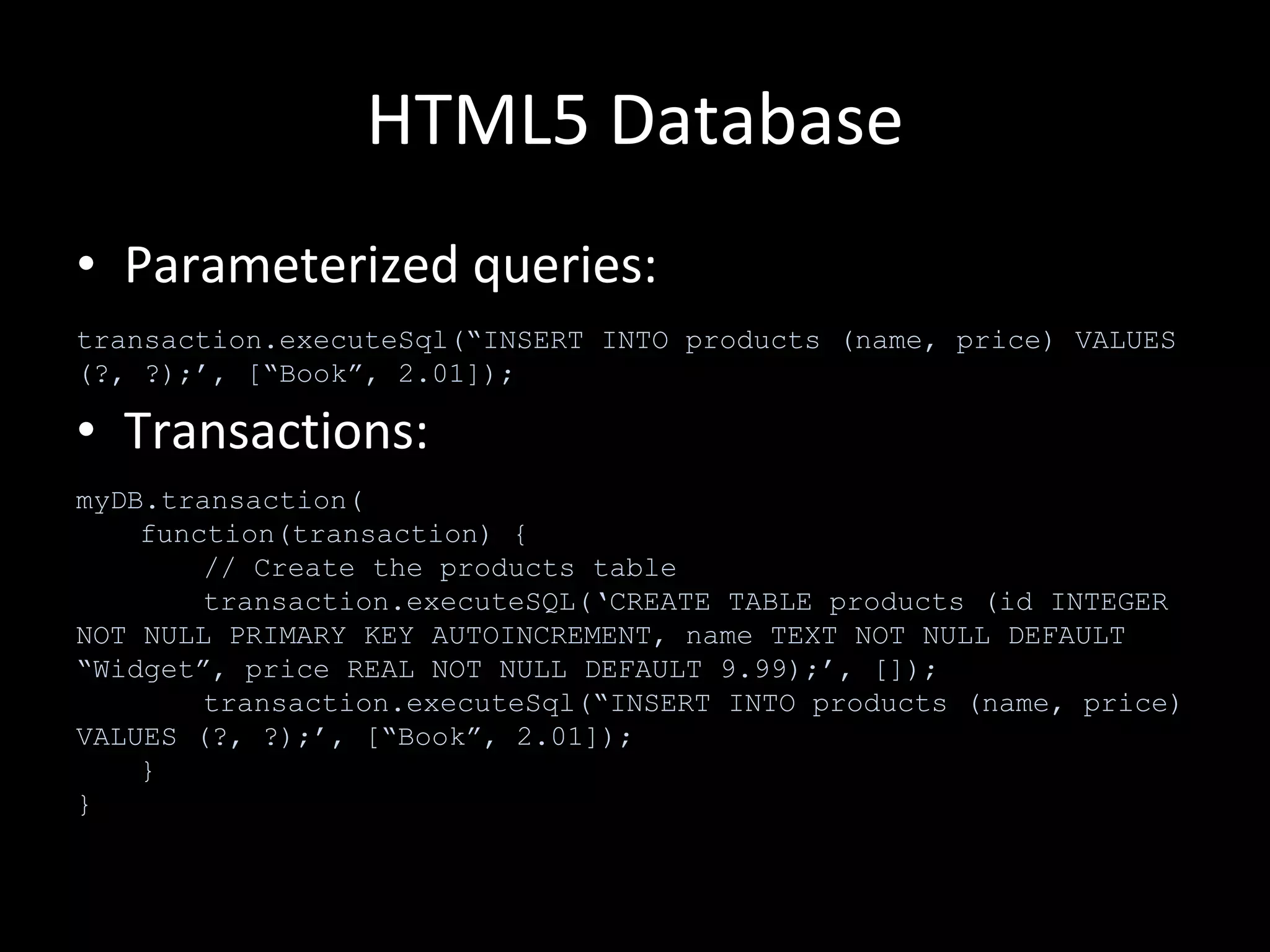 HTML5 Database Parameterized queries: Transactions: transaction.executeSql(“INSERT INTO products (name, price) VALUES (?, ?);’, [“Book”, 2.01]); myDB.transaction( function(transaction) { // Create the products table transaction.executeSQL(‘CREATE TABLE products (id INTEGER NOT NULL PRIMARY KEY AUTOINCREMENT, name TEXT NOT NULL DEFAULT “Widget”, price REAL NOT NULL DEFAULT 9.99);’, []); transaction.executeSql(“INSERT INTO products (name, price) VALUES (?, ?);’, [“Book”, 2.01]); } } 