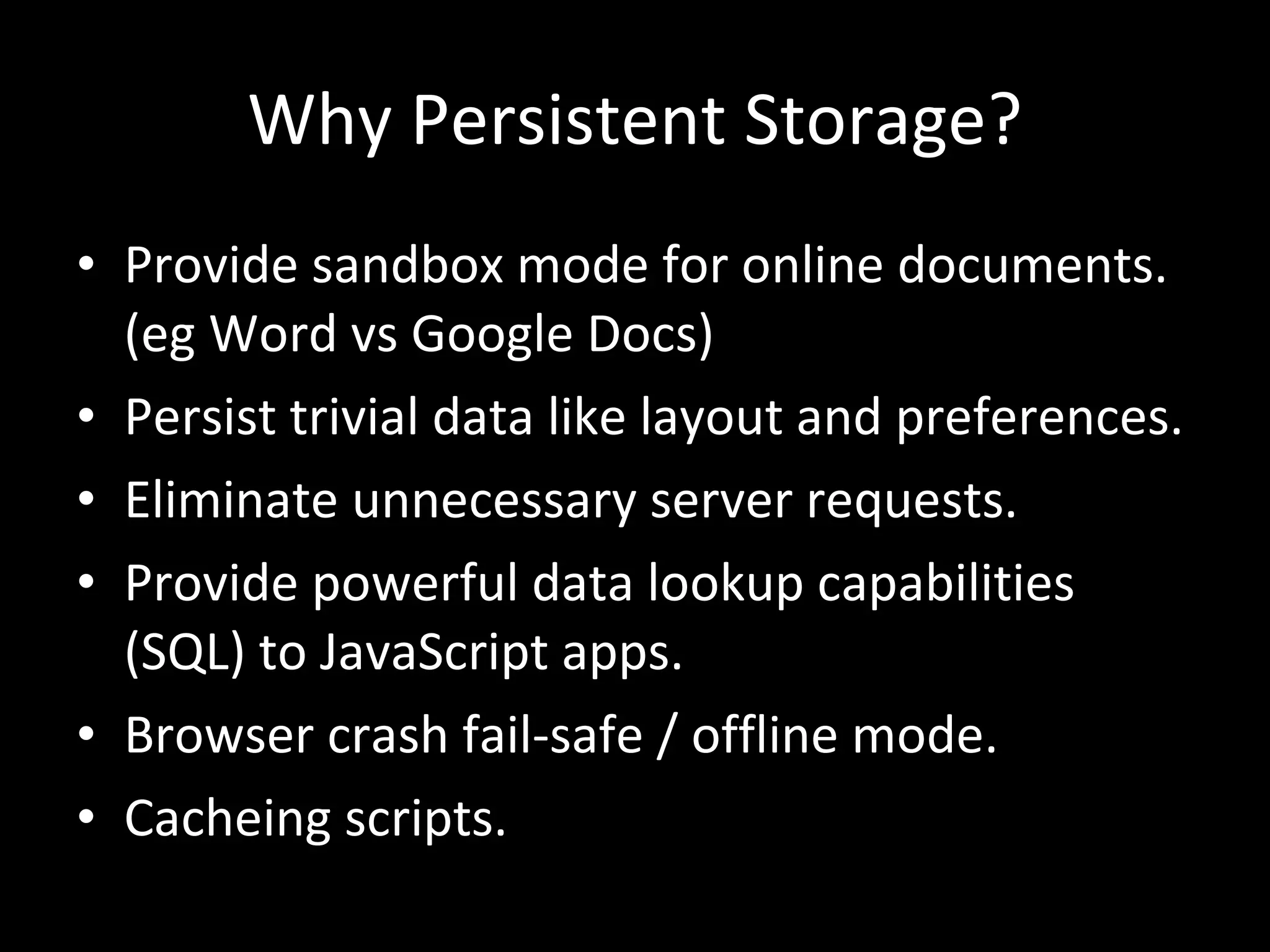Why Persistent Storage? Provide sandbox mode for online documents. (eg Word vs Google Docs) Persist trivial data like layout and preferences. Eliminate unnecessary server requests. Provide powerful data lookup capabilities (SQL) to JavaScript apps. Browser crash fail-safe / offline mode. Cacheing scripts. 