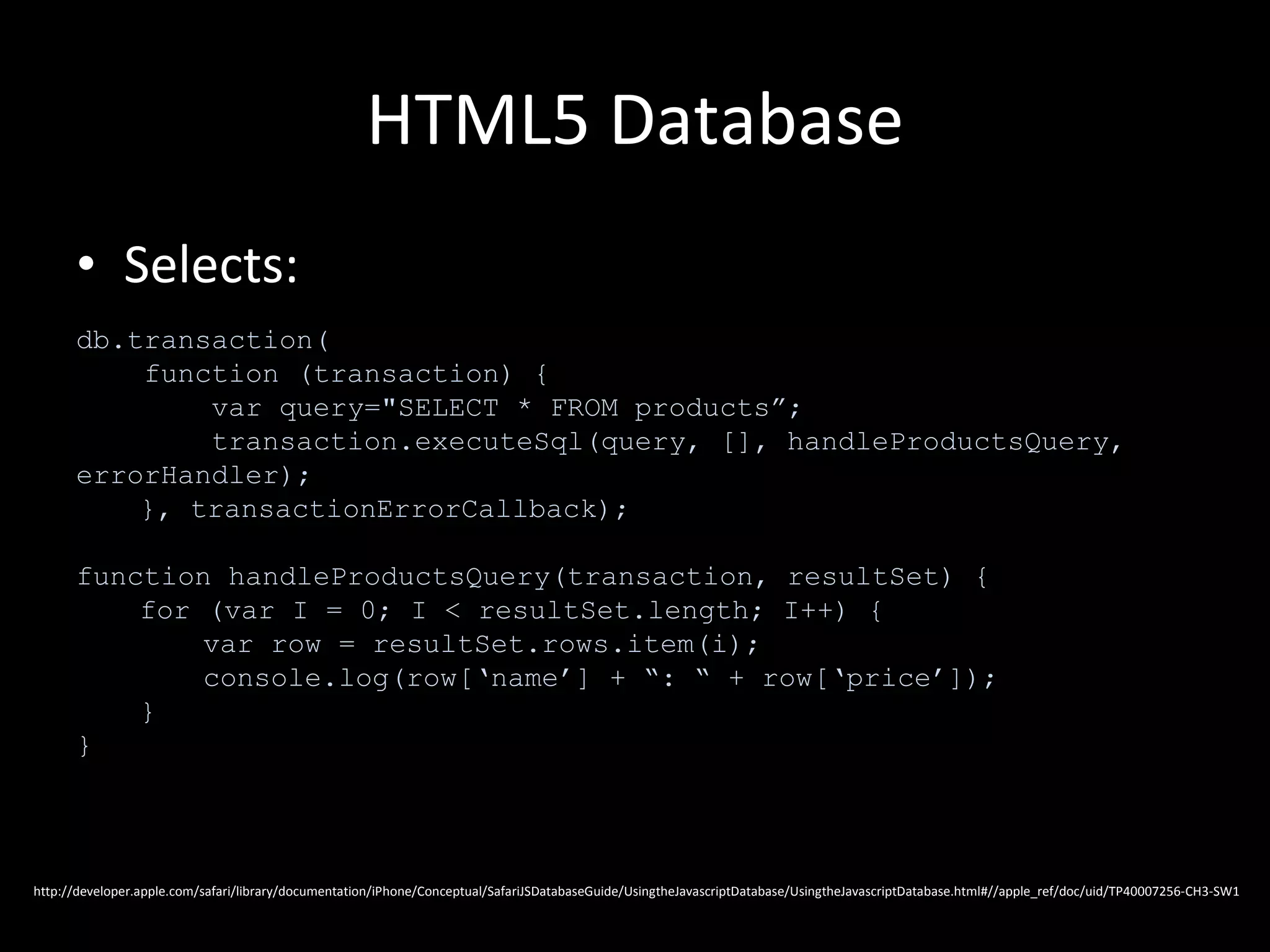HTML5 Database Selects: db.transaction( function (transaction) { var query="SELECT * FROM products”; transaction.executeSql(query, [], handleProductsQuery, errorHandler); }, transactionErrorCallback); function handleProductsQuery(transaction, resultSet) { for (var I = 0; I < resultSet.length; I++) { var row = resultSet.rows.item(i); console.log(row[‘name’] + “: “ + row[‘price’]); } } http://developer.apple.com/safari/library/documentation/iPhone/Conceptual/SafariJSDatabaseGuide/UsingtheJavascriptDatabase/UsingtheJavascriptDatabase.html#//apple_ref/doc/uid/TP40007256-CH3-SW1 