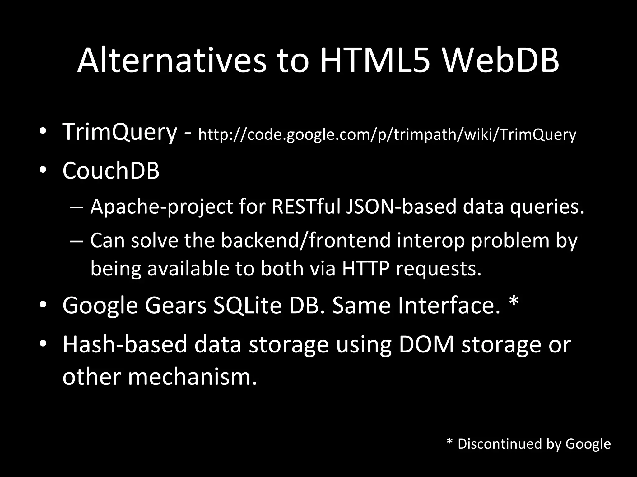 Alternatives to HTML5 WebDB TrimQuery -  http://code.google.com/p/trimpath/wiki/TrimQuery CouchDB Apache-project for RESTful JSON-based data queries. Can solve the backend/frontend interop problem by being available to both via HTTP requests. Google Gears SQLite DB. Same Interface. * Hash-based data storage using DOM storage or other mechanism. * Discontinued by Google 