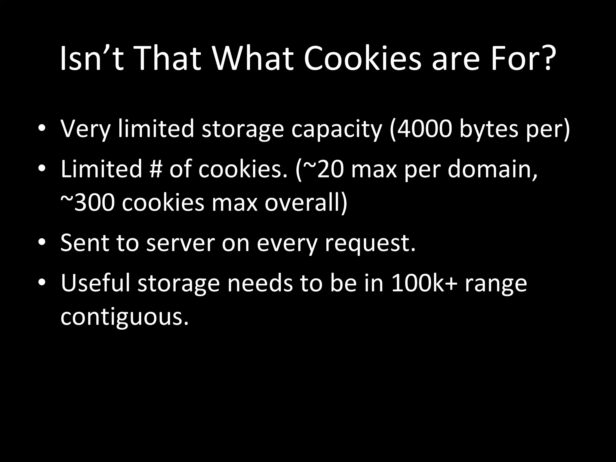 Isn’t That What Cookies are For? Very limited storage capacity (4000 bytes per) Limited # of cookies. (~20 max per domain, ~300 cookies max overall) Sent to server on every request. Useful storage needs to be in 100k+ range contiguous. 