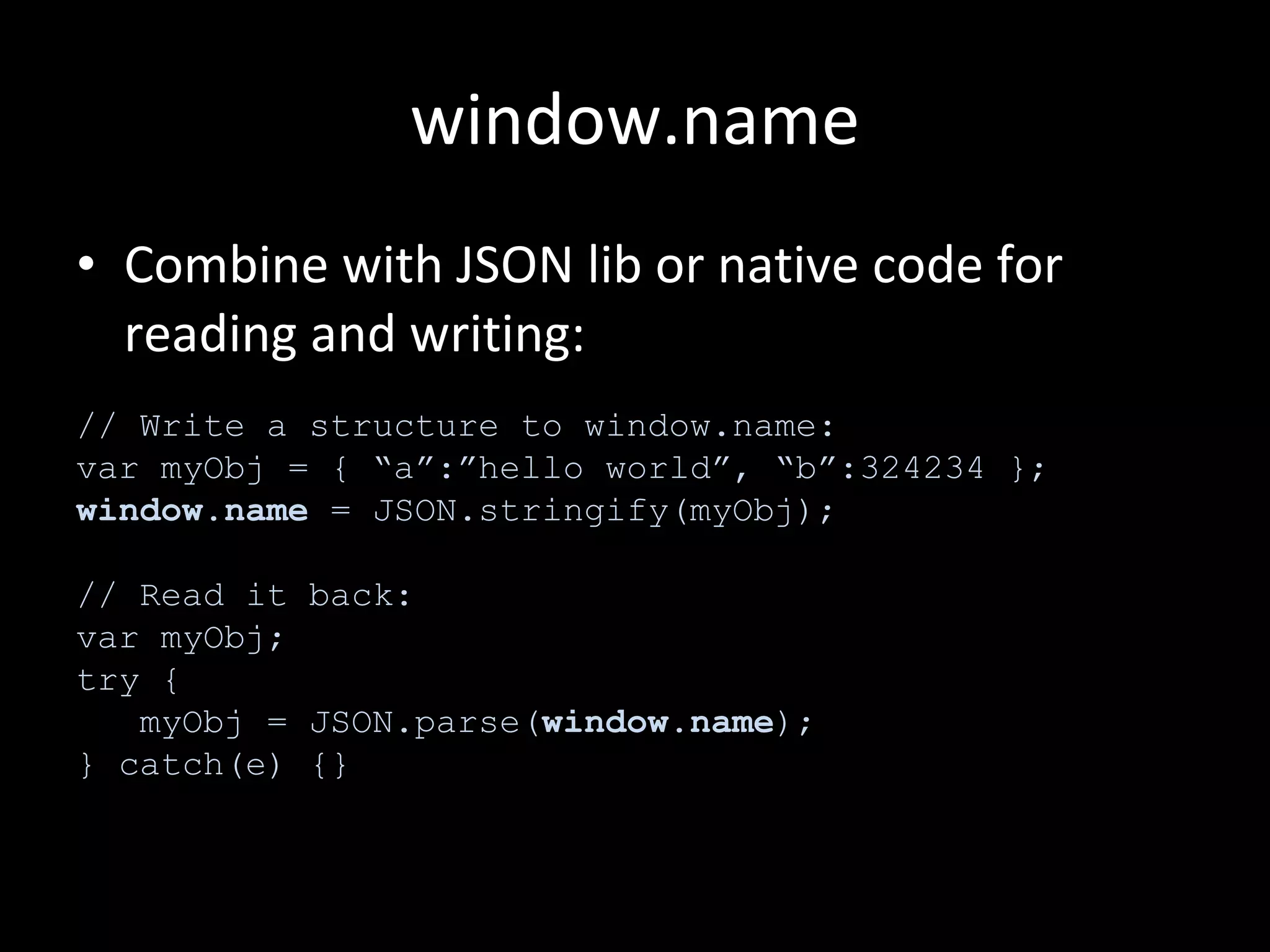 window.name Combine with JSON lib or native code for reading and writing: // Write a structure to window.name: var myObj = { “a”:”hello world”, “b”:324234 }; window.name  = JSON.stringify(myObj); // Read it back: var myObj; try { myObj = JSON.parse( window.name ); } catch(e) {} 
