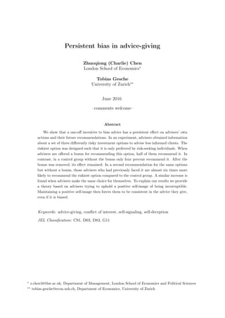 Persistent bias in advice-giving
Zhuoqiong (Charlie) Chen
London School of Economics∗
Tobias Gesche
University of Zurich∗∗
June 2016
–comments welcome–
Abstract
We show that a one-oﬀ incentive to bias advice has a persistent eﬀect on advisers’ own
actions and their future recommendations. In an experiment, advisers obtained information
about a set of three diﬀerently risky investment options to advise less informed clients. The
riskiest option was designed such that it is only preferred by risk-seeking individuals. When
advisers are oﬀered a bonus for recommending this option, half of them recommend it. In
contrast, in a control group without the bonus only four percent recommend it. After the
bonus was removed, its eﬀect remained: In a second recommendation for the same options
but without a bonus, those advisers who had previously faced it are almost six times more
likely to recommend the riskiest option compared to the control group. A similar increase is
found when advisers make the same choice for themselves. To explain our results we provide
a theory based on advisers trying to uphold a positive self-image of being incorruptible.
Maintaining a positive self-image then forces them to be consistent in the advice they give,
even if it is biased.
Keywords: advice-giving, conﬂict of interest, self-signaling, self-deception
JEL Classiﬁcation: C91, D03, D83, G11
∗
z.chen16@lse.ac.uk, Department of Management, London School of Economics and Political Sciences
∗∗
tobias.gesche@econ.uzh.ch, Department of Economics, University of Zurich
 