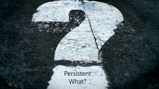 Persistent
 What?
 