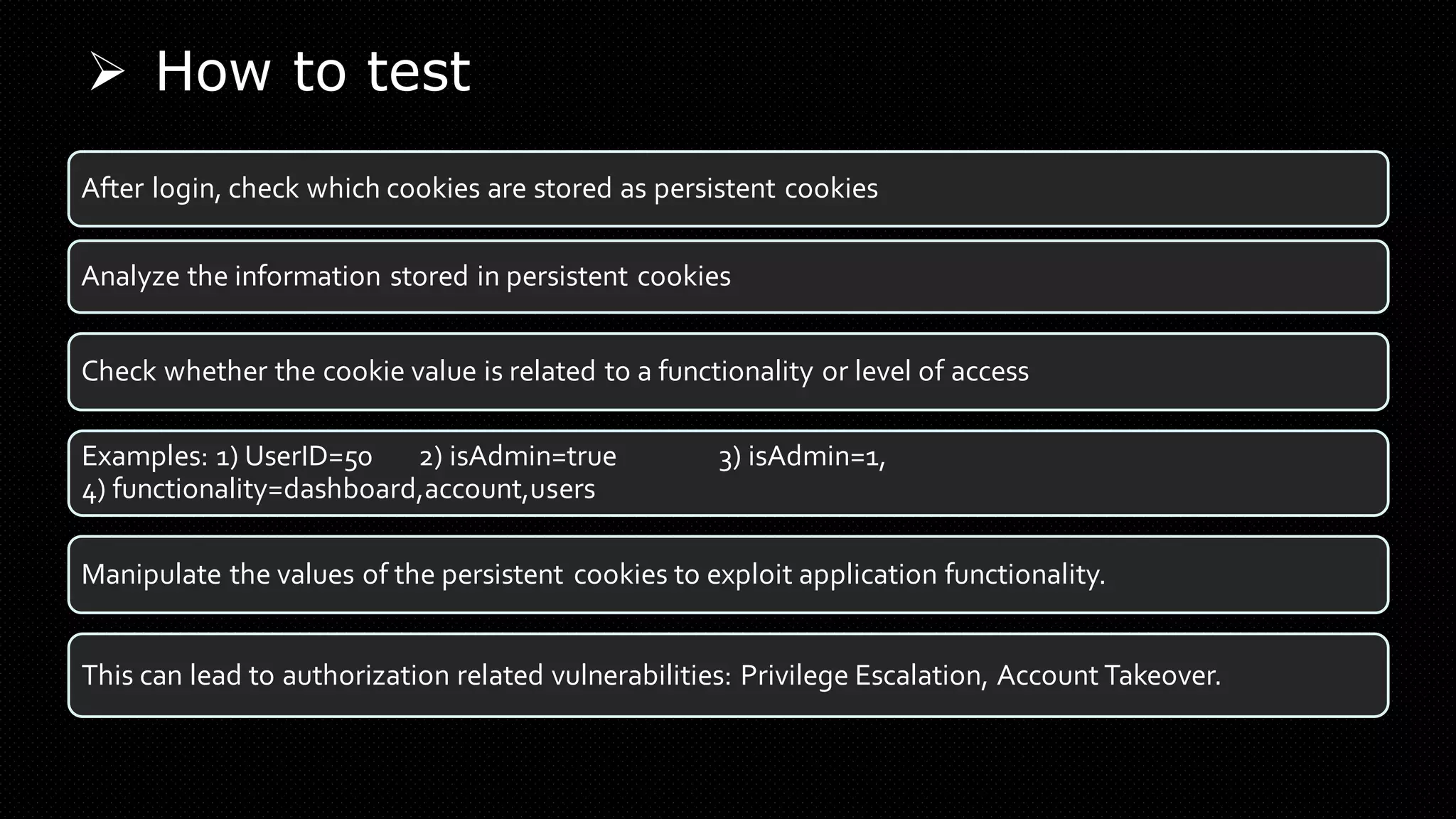 ➢ How to test
After login, check which cookies are stored as persistent cookies
Analyze the information stored in persistent cookies
Check whether the cookie value is related to a functionality or level of access
Examples: 1) UserID=50 2) isAdmin=true 3) isAdmin=1,
4) functionality=dashboard,account,users
Manipulate the values of the persistent cookies to exploit application functionality.
This can lead to authorization related vulnerabilities: Privilege Escalation, Account Takeover.
 