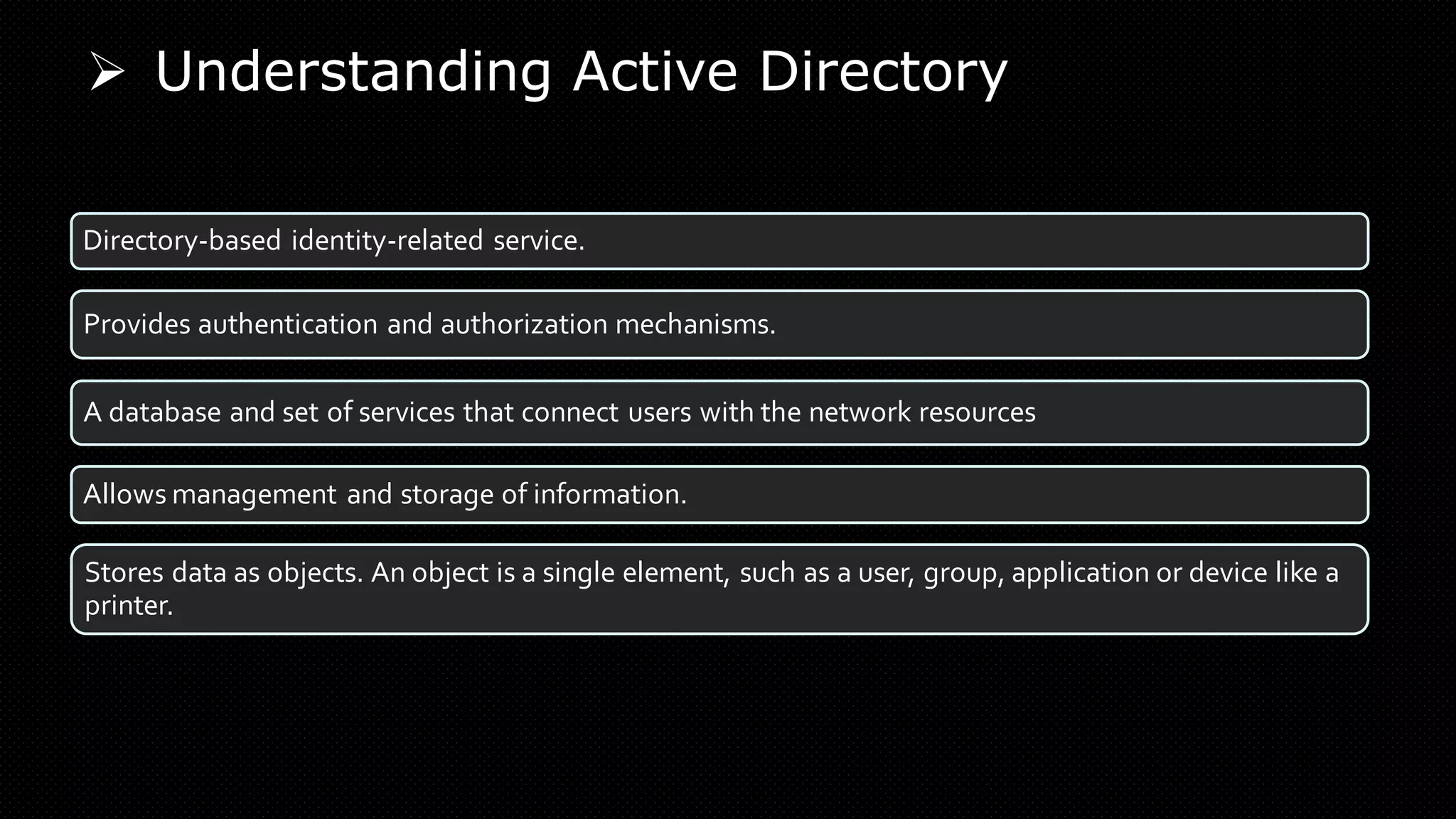 ➢ Understanding Active Directory
Directory-based identity-related service.
Provides authentication and authorization mechanisms.
A database and set of services that connect users with the network resources
Allows management and storage of information.
Stores data as objects. An object is a single element, such as a user, group, application or device like a
printer.
 