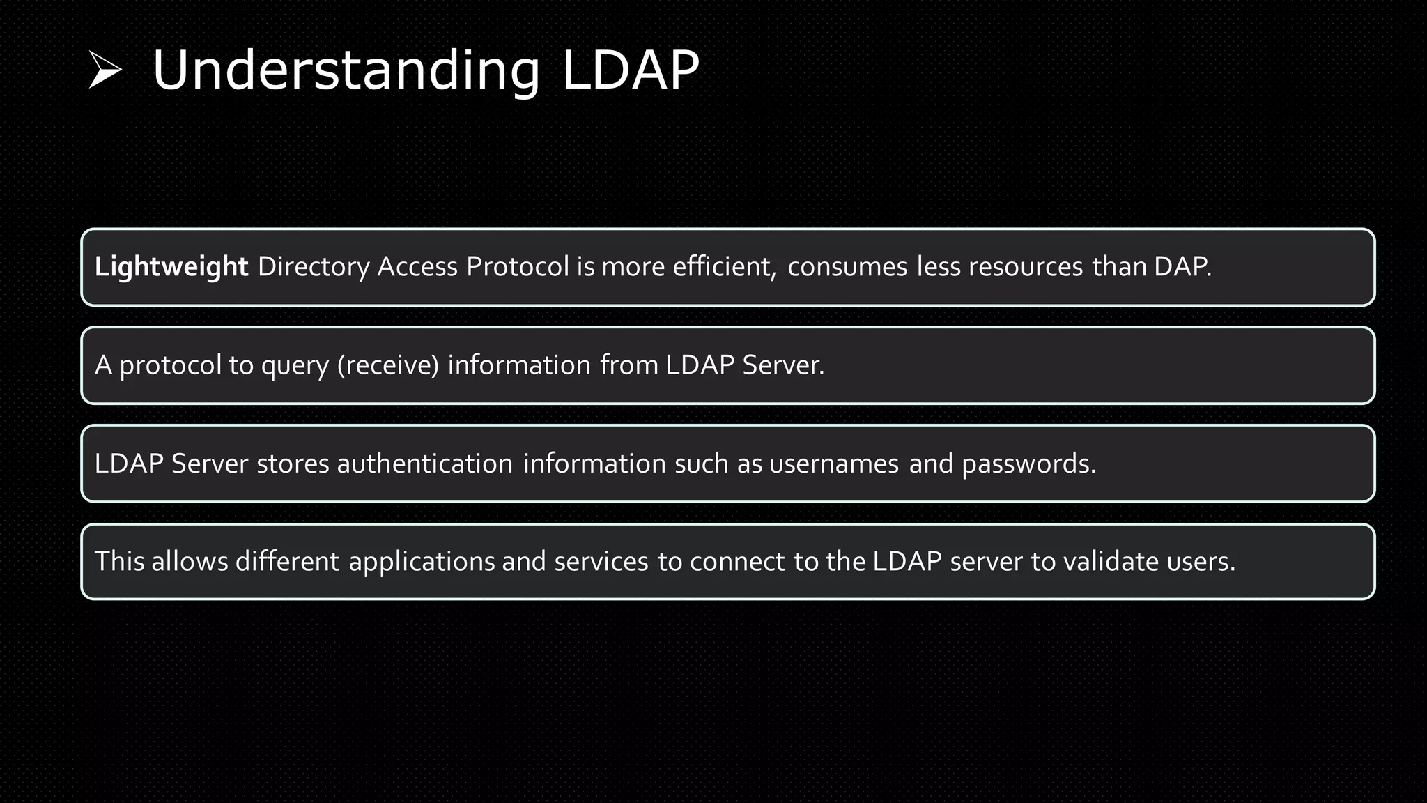 ➢ Understanding LDAP
Lightweight Directory Access Protocol is more efficient, consumes less resources than DAP.
A protocol to query (receive) information from LDAP Server.
LDAP Server stores authentication information such as usernames and passwords.
This allows different applications and services to connect to the LDAP server to validate users.
 