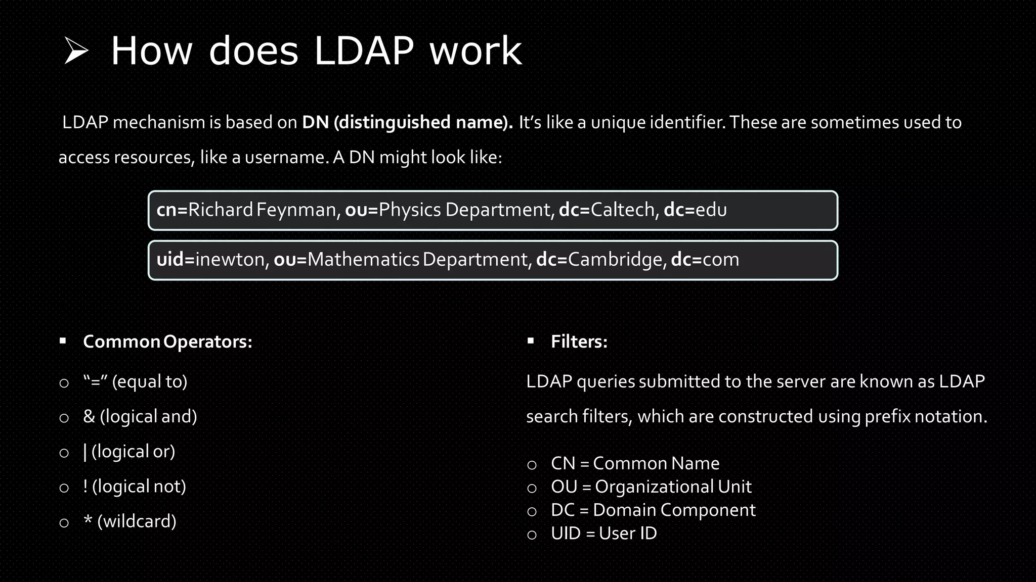 ➢ How does LDAP work
LDAP mechanism is based on DN (distinguished name). It’s like a unique identifier.These are sometimes used to
access resources, like a username.A DN might look like:
▪ CommonOperators:
o “=” (equal to)
o & (logical and)
o | (logical or)
o ! (logical not)
o * (wildcard)
▪ Filters:
cn=RichardFeynman,ou=Physics Department,dc=Caltech,dc=edu
uid=inewton,ou=MathematicsDepartment,dc=Cambridge,dc=com
LDAP queries submitted to the server are known as LDAP
search filters, which are constructed using prefix notation.
o CN = Common Name
o OU = Organizational Unit
o DC = Domain Component
o UID = User ID
 