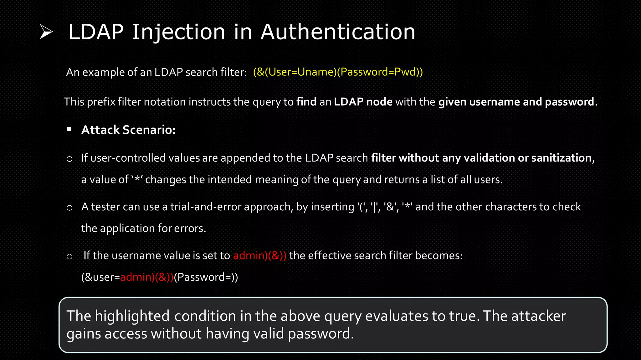➢ LDAP Injection in Authentication
An example of an LDAP search filter:
This prefix filter notation instructs the query to find an LDAP node with the given username and password.
o If user-controlled values are appended to the LDAP search filter without any validation or sanitization,
a value of ‘*’ changes the intended meaning of the query and returns a list of all users.
▪ Attack Scenario:
o If the username value is set to admin)(&)) the effective search filter becomes:
(&user=admin)(&))(Password=))
The highlighted condition in the above query evaluates to true.The attacker
gains access without having valid password.
o A tester can use a trial-and-error approach, by inserting '(', '|', '&', '*' and the other characters to check
the application for errors.
(&(User=Uname)(Password=Pwd))
 