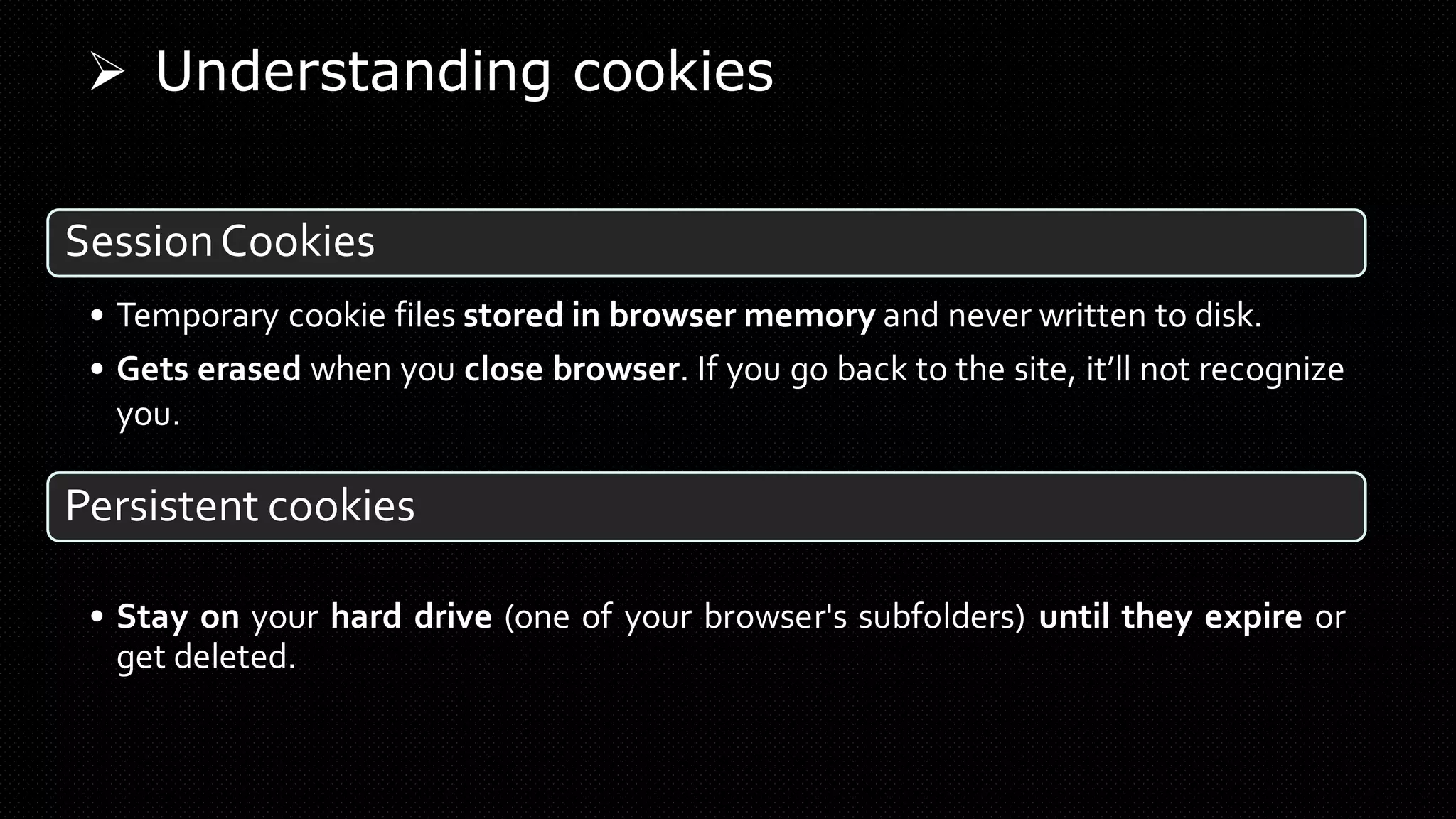 SessionCookies
• Temporary cookie files stored in browser memory and never written to disk.
• Gets erased when you close browser. If you go back to the site, it’ll not recognize
you.
Persistent cookies
• Stay on your hard drive (one of your browser's subfolders) until they expire or
get deleted.
➢ Understanding cookies
 