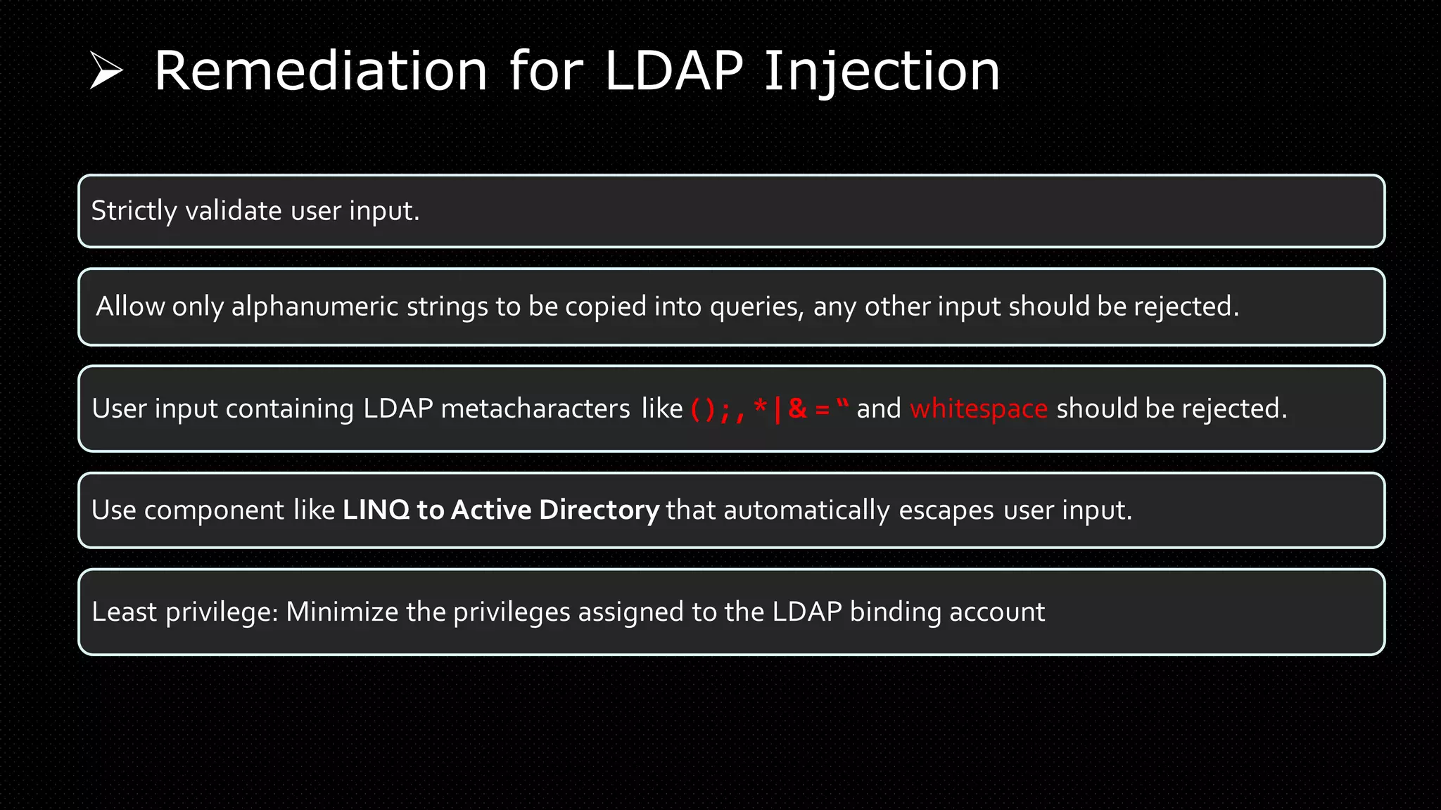 ➢ Remediation for LDAP Injection
Strictly validate user input.
Allow only alphanumeric strings to be copied into queries, any other input should be rejected.
User input containing LDAP metacharacters like ( ) ; , * | & = “ and whitespace should be rejected.
Use component like LINQ to Active Directory that automatically escapes user input.
Least privilege: Minimize the privileges assigned to the LDAP binding account
 
