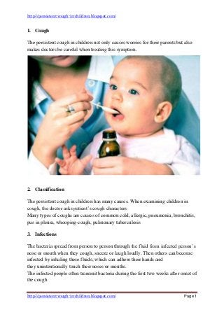 http://persistent-cough-in-children.blogspot.com/
http://persistent-cough-in-children.blogspot.com/ Page 1
1. Cough
The persistent cough in children not only causes worries for their parents but also
makes doctors be careful when treating this symptom.
2. Classification
The persistent cough in children has many causes. When examining children in
cough, the doctor asks patient’s cough characters
Many types of coughs are causes of common cold, allergic, pneumonia, bronchitis,
pus in pleura, whooping-cough, pulmonary tuberculosis
3. Infections
The bacteria spread from person to person through the fluid from infected person’s
nose or mouth when they cough, sneeze or laugh loudly. Then others can become
infected by inhaling these fluids, which can adhere their hands and
they unintentionally touch their noses or mouths.
The infected people often transmit bacteria during the first two weeks after onset of
the cough
 