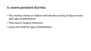 A; severe persistent diarrhea
• This involves infants or children with diarrhea lasting 14 days or more
with signs of dehydration
• They require hospital treatment
• Assess the child for signs of dehydration
 