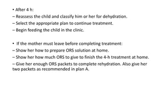 • After 4 h:
– Reassess the child and classify him or her for dehydration.
– Select the appropriate plan to continue treatment.
– Begin feeding the child in the clinic.
• If the mother must leave before completing treatment:
– Show her how to prepare ORS solution at home.
– Show her how much ORS to give to finish the 4-h treatment at home.
– Give her enough ORS packets to complete rehydration. Also give her
two packets as recommended in plan A.
 