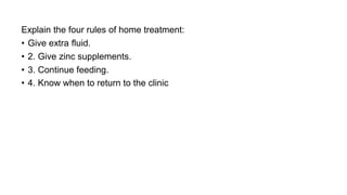 Explain the four rules of home treatment:
• Give extra fluid.
• 2. Give zinc supplements.
• 3. Continue feeding.
• 4. Know when to return to the clinic
 