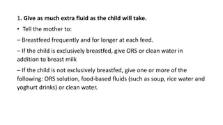 1. Give as much extra fluid as the child will take.
• Tell the mother to:
– Breastfeed frequently and for longer at each feed.
– If the child is exclusively breastfed, give ORS or clean water in
addition to breast milk
– If the child is not exclusively breastfed, give one or more of the
following: ORS solution, food-based fluids (such as soup, rice water and
yoghurt drinks) or clean water.
 