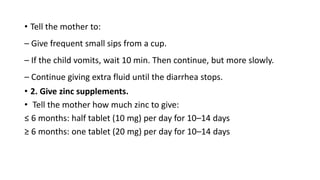 • Tell the mother to:
– Give frequent small sips from a cup.
– If the child vomits, wait 10 min. Then continue, but more slowly.
– Continue giving extra fluid until the diarrhea stops.
• 2. Give zinc supplements.
• Tell the mother how much zinc to give:
≤ 6 months: half tablet (10 mg) per day for 10–14 days
≥ 6 months: one tablet (20 mg) per day for 10–14 days
 
