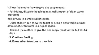 • Show the mother how to give zinc supplement:
– For infants, dissolve the tablet in a small amount of clean water,
expressed
milk or ORS in a small cup or spoon.
– Older children can chew the tablet or drink it dissolved in a small
amount of clean water in a cup or spoon.
• Remind the mother to give the zinc supplement for the full 10–14
days.
• 3. Continue feeding.
• 4. Know when to return to the clinic.
 