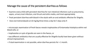 Manage the cause of the persistent diarrhea as follows
• Examine every child with persistent diarrhea for non-intestinal infections such as pneumonia,
sepsis, urinary tract infection, oral thrush and otitis media, and treat appropriately
• Treat persistent diarrhea with blood in the stools with an oral antibiotic effective for Shigella.
• Give oral metronidazole at 10 mg/kg three times a day for 5 days only if:
– microscopic examination of fresh faeces reveals trophozoites of Entamoeba histolytica within red
blood cells; or
– trophozoites or cysts of giardia are seen in the faeces, or
– two different antibiotics that are usually effective for Shigella locally have been given without
clinical improvement.
– if stool examination is not possible, when diarrhea persists for > 1 month.
 
