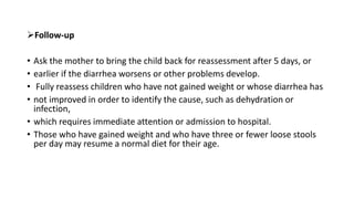 Follow-up
• Ask the mother to bring the child back for reassessment after 5 days, or
• earlier if the diarrhea worsens or other problems develop.
• Fully reassess children who have not gained weight or whose diarrhea has
• not improved in order to identify the cause, such as dehydration or
infection,
• which requires immediate attention or admission to hospital.
• Those who have gained weight and who have three or fewer loose stools
per day may resume a normal diet for their age.
 