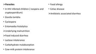 Parasites
• In HIV infected children ( isospora and
cryptosporidium)
• Giardia lamblia
• Cyclospora
• Entamoeba histolytica
Underlying malnutrition
Food induced diarrhea
• Lactose intolerance
• Carbohydrate malabsorption
• Cow-milk protein intolerance
• Food allergy
• Celiac disease
Antibiotic associated diarrhea
 