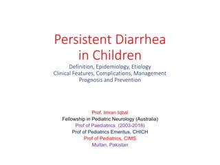 Persistent Diarrhea
in Children
Definition, Epidemiology, Etiology
Clinical Features, Complications, Management
Prognosis and Prevention
Prof. Imran Iqbal
Fellowship in Pediatric Neurology (Australia)
Prof of Paediatrics (2003-2018)
Prof of Pediatrics Emeritus, CHICH
Prof of Pediatrics, CIMS
Multan, Pakistan
 