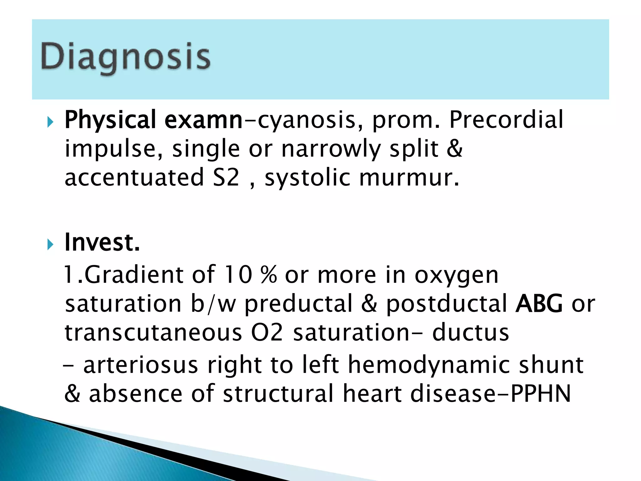  Physical examn-cyanosis, prom. Precordial
impulse, single or narrowly split &
accentuated S2 , systolic murmur.
 Invest.
1.Gradient of 10 % or more in oxygen
saturation b/w preductal & postductal ABG or
transcutaneous O2 saturation- ductus
- arteriosus right to left hemodynamic shunt
& absence of structural heart disease-PPHN
 