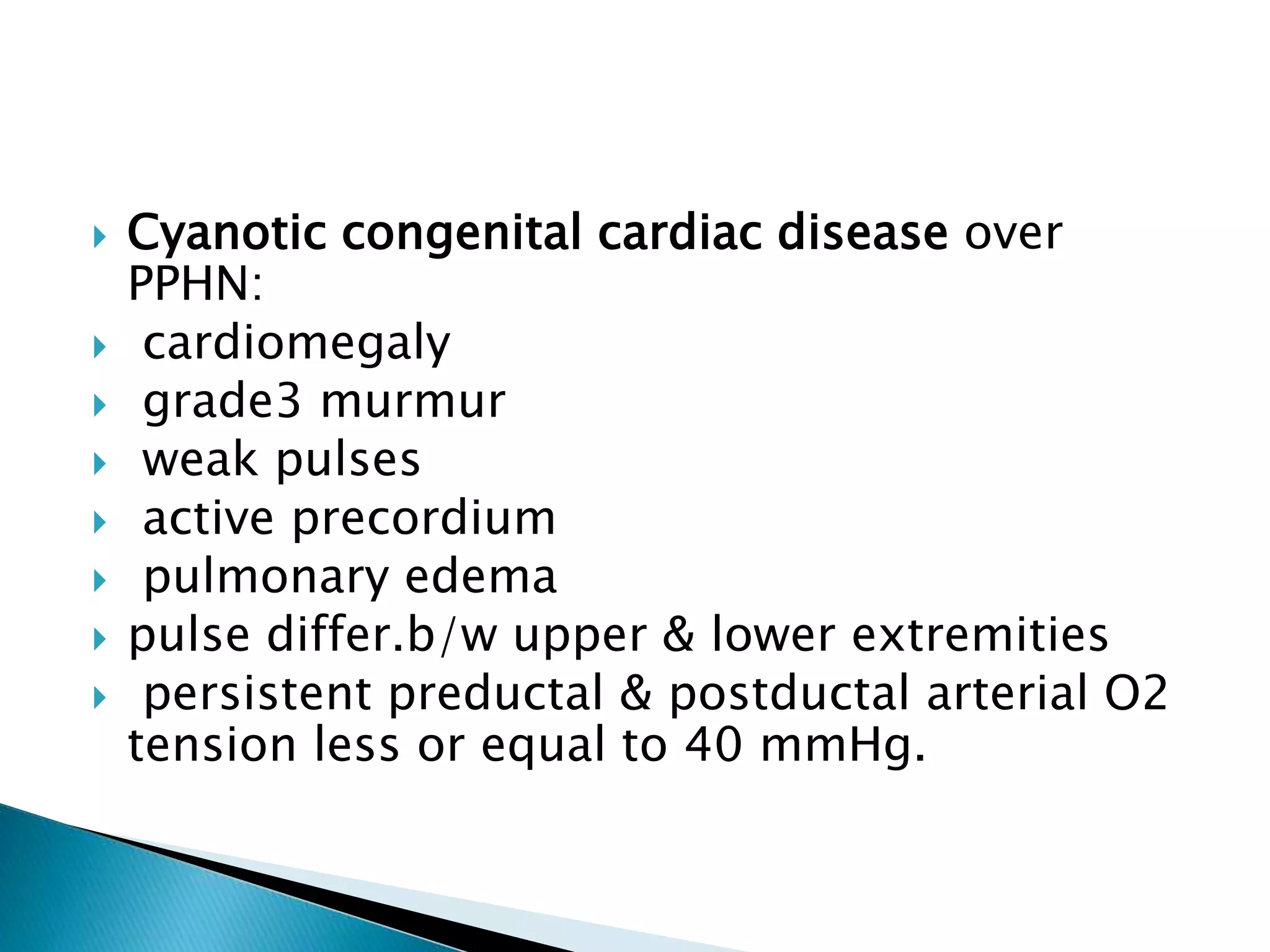 Cyanotic congenital cardiac disease over
PPHN:
 cardiomegaly
 grade3 murmur
 weak pulses
 active precordium
 pulmonary edema
 pulse differ.b/w upper & lower extremities
 persistent preductal & postductal arterial O2
tension less or equal to 40 mmHg.
 