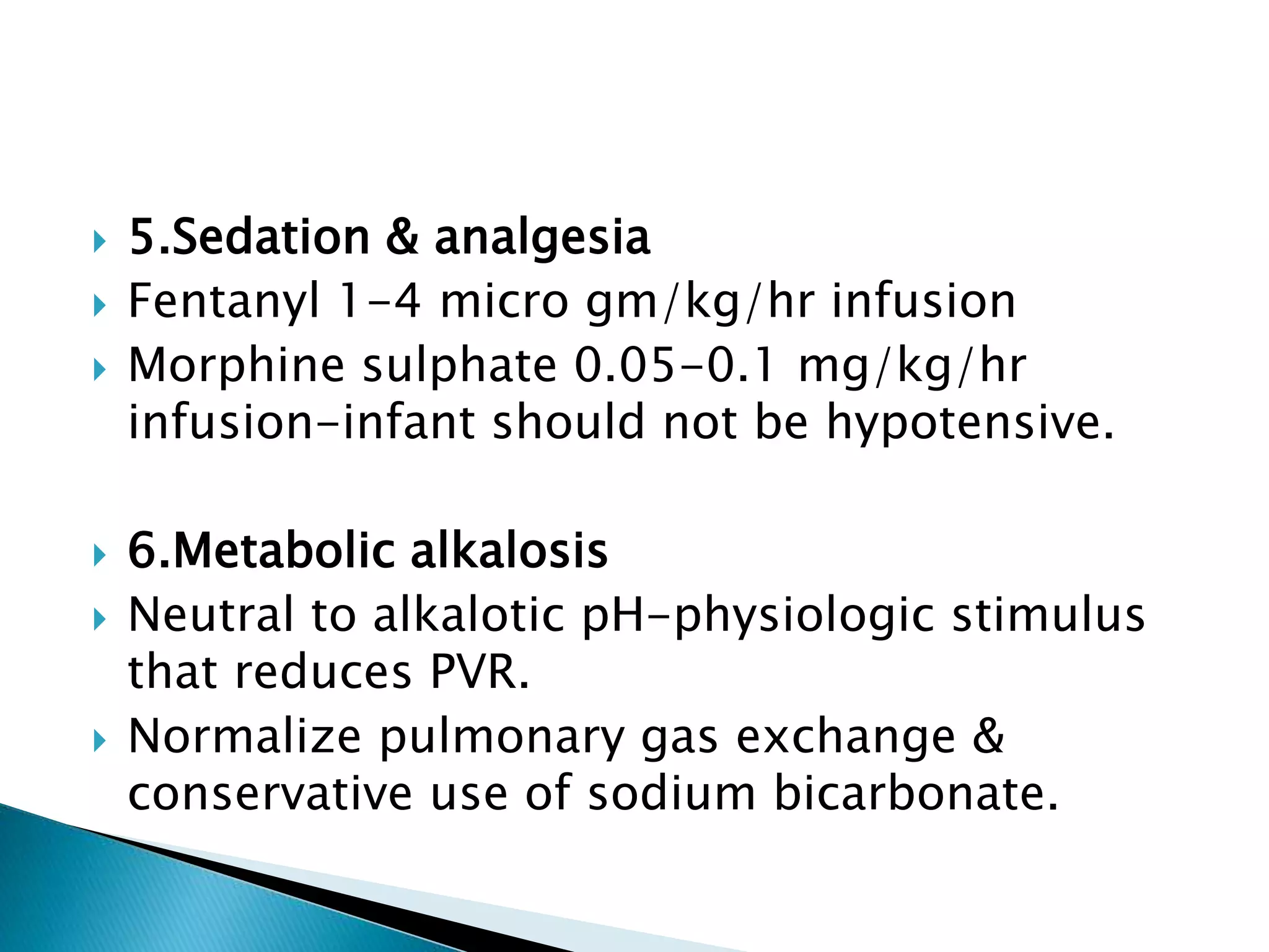  5.Sedation & analgesia
 Fentanyl 1-4 micro gm/kg/hr infusion
 Morphine sulphate 0.05-0.1 mg/kg/hr
infusion-infant should not be hypotensive.
 6.Metabolic alkalosis
 Neutral to alkalotic pH-physiologic stimulus
that reduces PVR.
 Normalize pulmonary gas exchange &
conservative use of sodium bicarbonate.
 