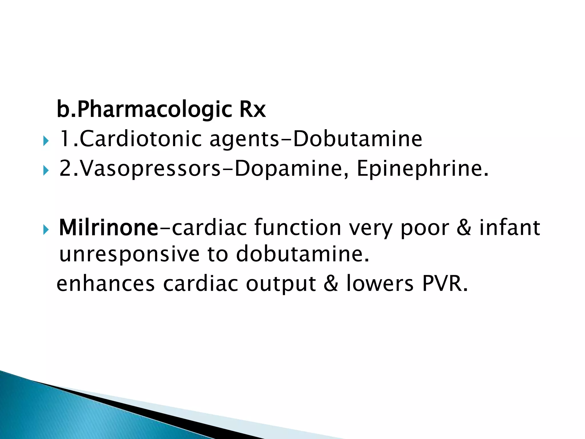 b.Pharmacologic Rx
 1.Cardiotonic agents-Dobutamine
 2.Vasopressors-Dopamine, Epinephrine.
 Milrinone-cardiac function very poor & infant
unresponsive to dobutamine.
enhances cardiac output & lowers PVR.
 