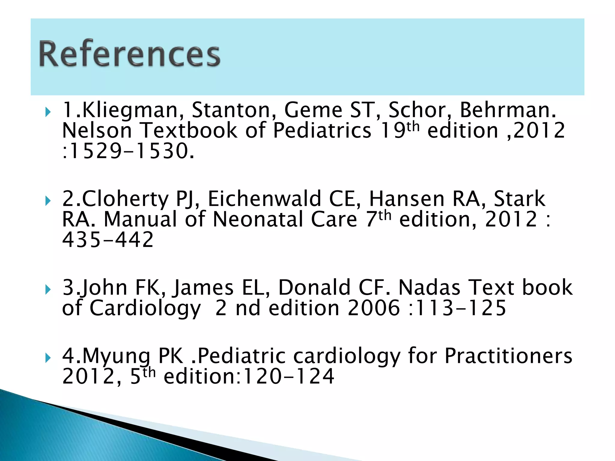  1.Kliegman, Stanton, Geme ST, Schor, Behrman.
Nelson Textbook of Pediatrics 19th edition ,2012
:1529-1530.
 2.Cloherty PJ, Eichenwald CE, Hansen RA, Stark
RA. Manual of Neonatal Care 7th edition, 2012 :
435-442
 3.John FK, James EL, Donald CF. Nadas Text book
of Cardiology 2 nd edition 2006 :113-125
 4.Myung PK .Pediatric cardiology for Practitioners
2012, 5th edition:120-124
 