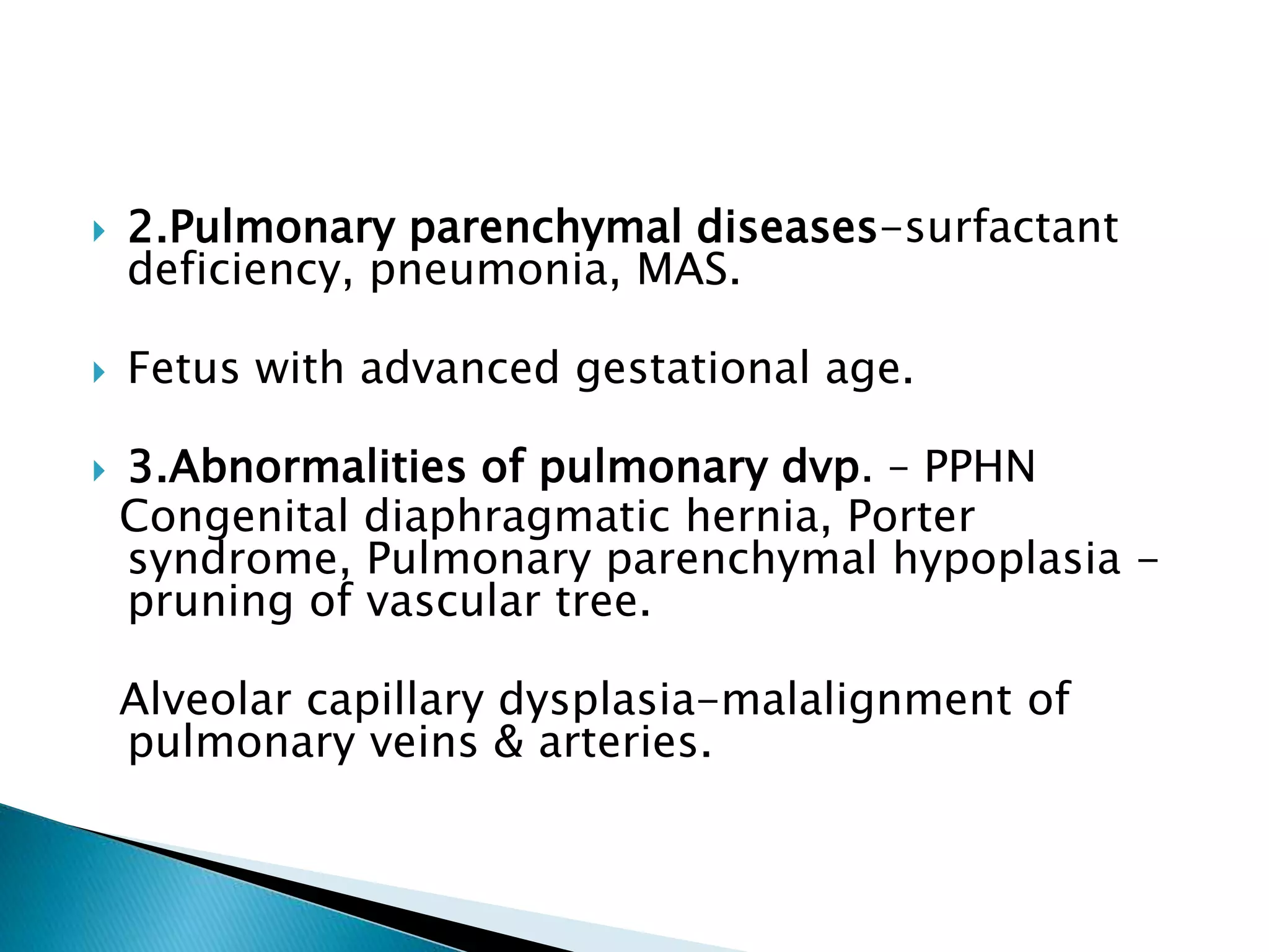  2.Pulmonary parenchymal diseases-surfactant
deficiency, pneumonia, MAS.
 Fetus with advanced gestational age.
 3.Abnormalities of pulmonary dvp. – PPHN
Congenital diaphragmatic hernia, Porter
syndrome, Pulmonary parenchymal hypoplasia -
pruning of vascular tree.
Alveolar capillary dysplasia-malalignment of
pulmonary veins & arteries.
 