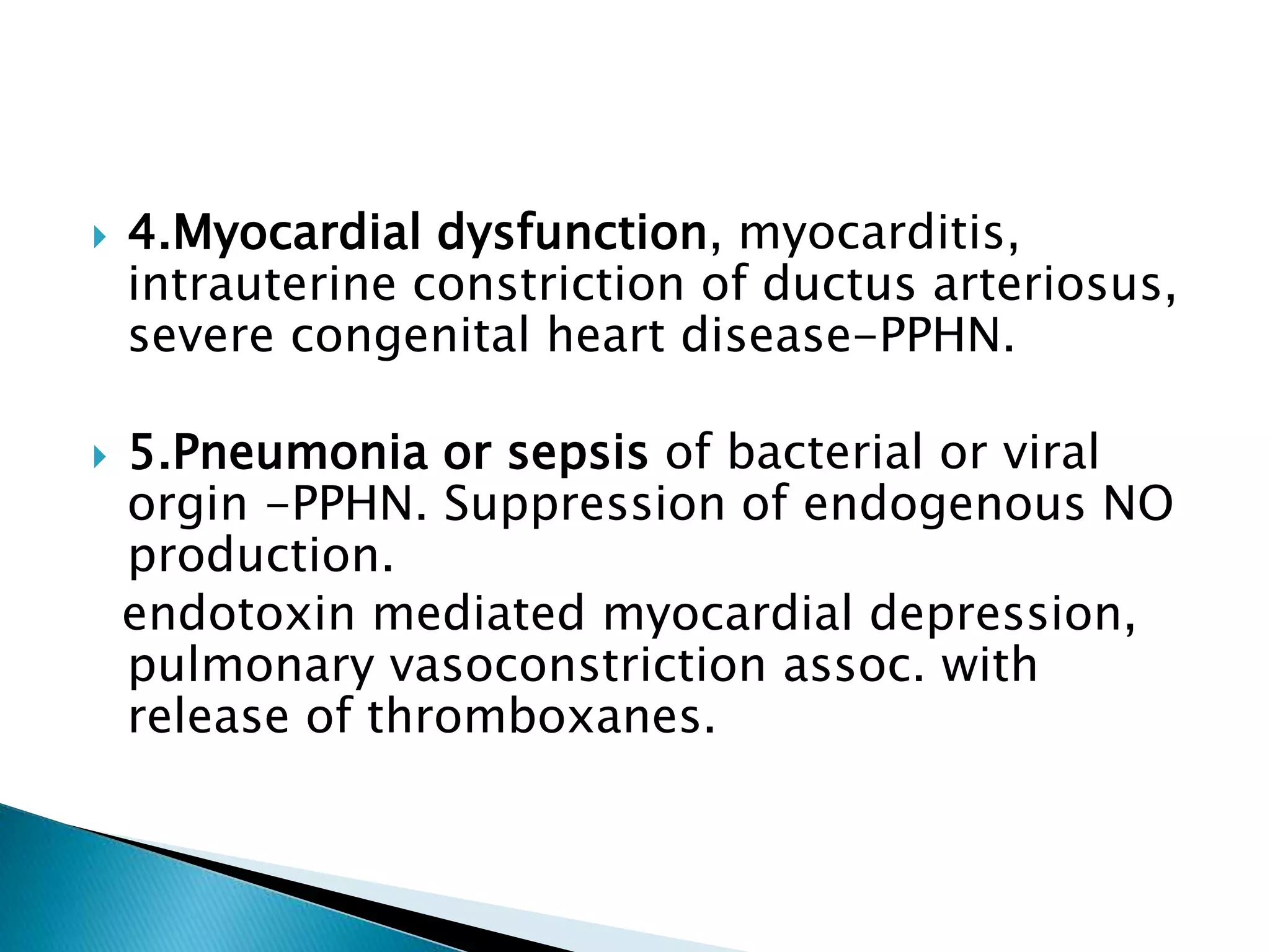  4.Myocardial dysfunction, myocarditis,
intrauterine constriction of ductus arteriosus,
severe congenital heart disease-PPHN.
 5.Pneumonia or sepsis of bacterial or viral
orgin -PPHN. Suppression of endogenous NO
production.
endotoxin mediated myocardial depression,
pulmonary vasoconstriction assoc. with
release of thromboxanes.
 