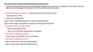 The persistent carotid-vertebrobasilar anastomoses
• variant anatomical arterial communications between the anterior and posterior circulations due to
abnormal embryological development of the vertebrobasilar system.
• persistent trigeminal artery- arises from proximal cavernous ICA
most common TYPE
• Saltzman classification
type I: absent ipsilateral posterior communicating artery
type II: fetal origin of ipsilateral posterior communicating artery
• persistent otic (acoustic) artery
arises from petrous ICA
rare, as it is the first anastomosis to regress
• persistent hypoglossal artery
arises from cervical ICA at C1 to C3 levels
• persistent proatlantal artery
type I arises from internal carotid artery
type II arises from external carotid artery
 