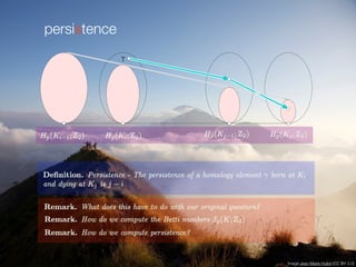 persistence
it is born at Ki if   Hp . Furthermore, if  is born at Ki then it dies
entering Kj if it merges with an older class as we go from Kj?1 to Kj, that is,
fi,j?1
p ()  Hi?1,j?1
p but fi,j
p ()  Hi?1,j
p ; see Figure VII.2. This is again the
0 0 0 0
H p
i?1
H
i
H p
j ?1
H pp
j

Figure VII.2: The class  is born at Ki since it does not lie in the (shaded) image
of Hi?1
p . Furthermore,  dies entering Kj since this is the ?rst time its image merges
into the image of Hi?1
p .
Elder Rule. If  is born at Ki and dies entering Kj then we call the di?erence
in function value the persistence, pers() = aj ? ai. Sometimes we prefer to
ignore the actual function values and consider the di?erence in index, j ? i,
which we call the index persistence of the class. If  is born at Ki but neverImage:Jean-Marie Hullot (CC BY 3.0)
 