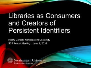 Libraries as Consumers
and Creators of
Persistent Identifiers
Hillary Corbett, Northeastern University
SSP Annual Meeting | June 2, 2016
 