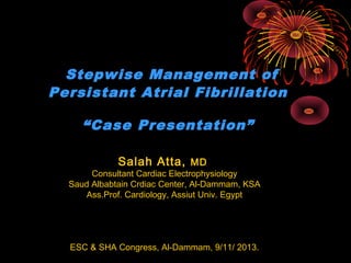 Stepwise Management of
Persistant Atrial Fibrillation
“Case Presentation”
Salah Atta, MD

Consultant Cardiac Electrophysiology
Saud Albabtain Crdiac Center, Al-Dammam, KSA
Ass.Prof. Cardiology, Assiut Univ. Egypt

ESC & SHA Congress, Al-Dammam, 9/11/ 2013.

 