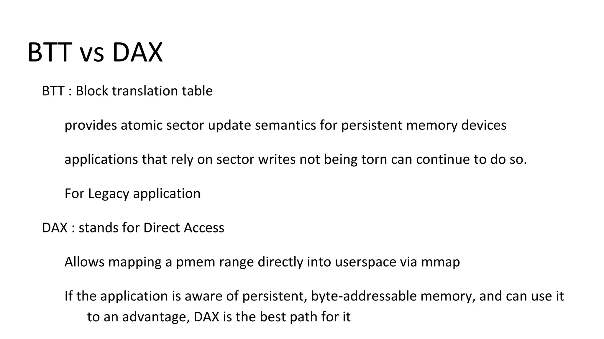 BTT vs DAX
BTT : Block translation table
provides atomic sector update semantics for persistent memory devices
applications that rely on sector writes not being torn can continue to do so.
For Legacy application
DAX : stands for Direct Access
Allows mapping a pmem range directly into userspace via mmap
If the application is aware of persistent, byte-addressable memory, and can use it
to an advantage, DAX is the best path for it
 
