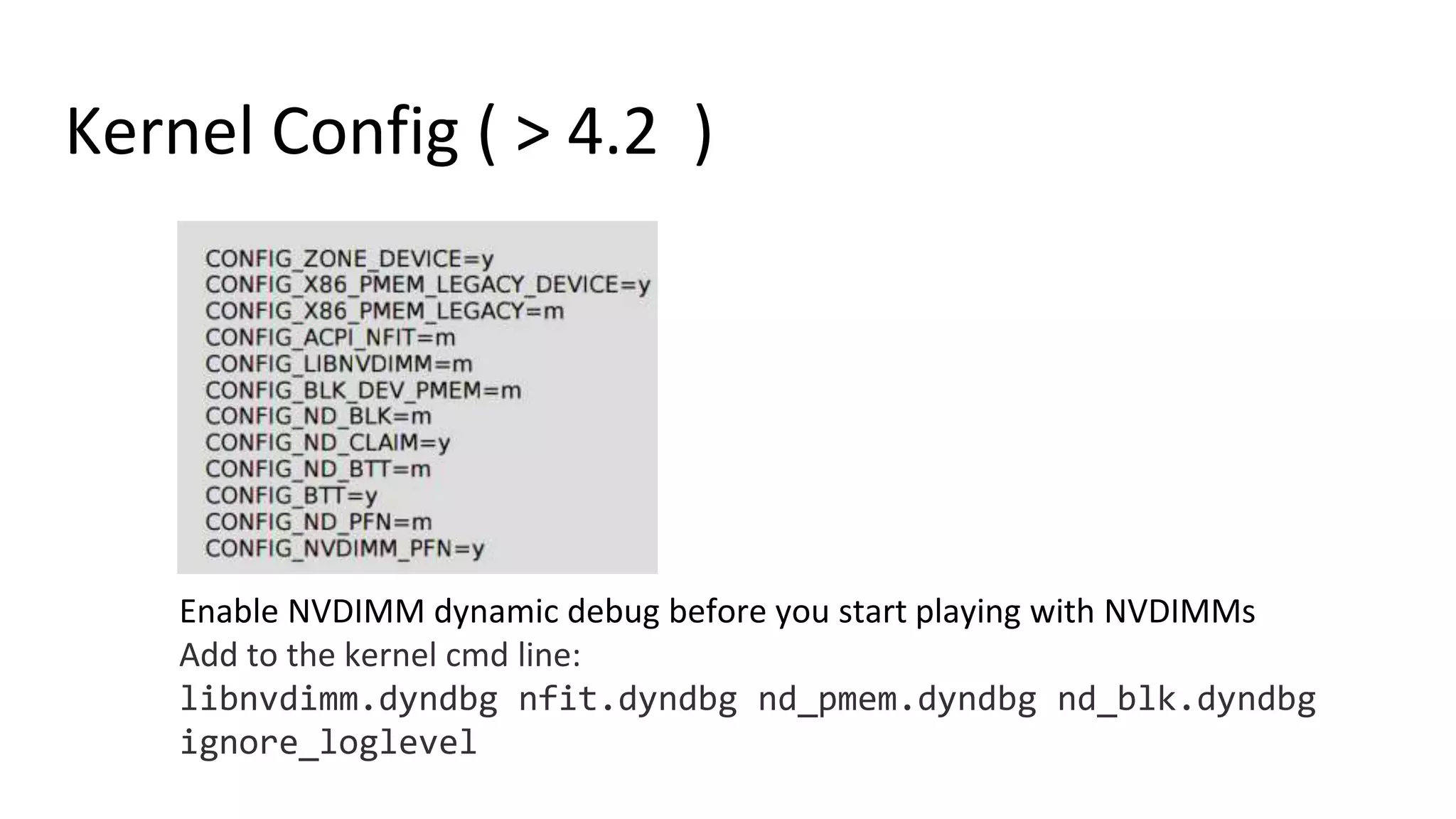 Kernel Config ( > 4.2 )
Enable NVDIMM dynamic debug before you start playing with NVDIMMs
Add to the kernel cmd line:
libnvdimm.dyndbg nfit.dyndbg nd_pmem.dyndbg nd_blk.dyndbg
ignore_loglevel
 