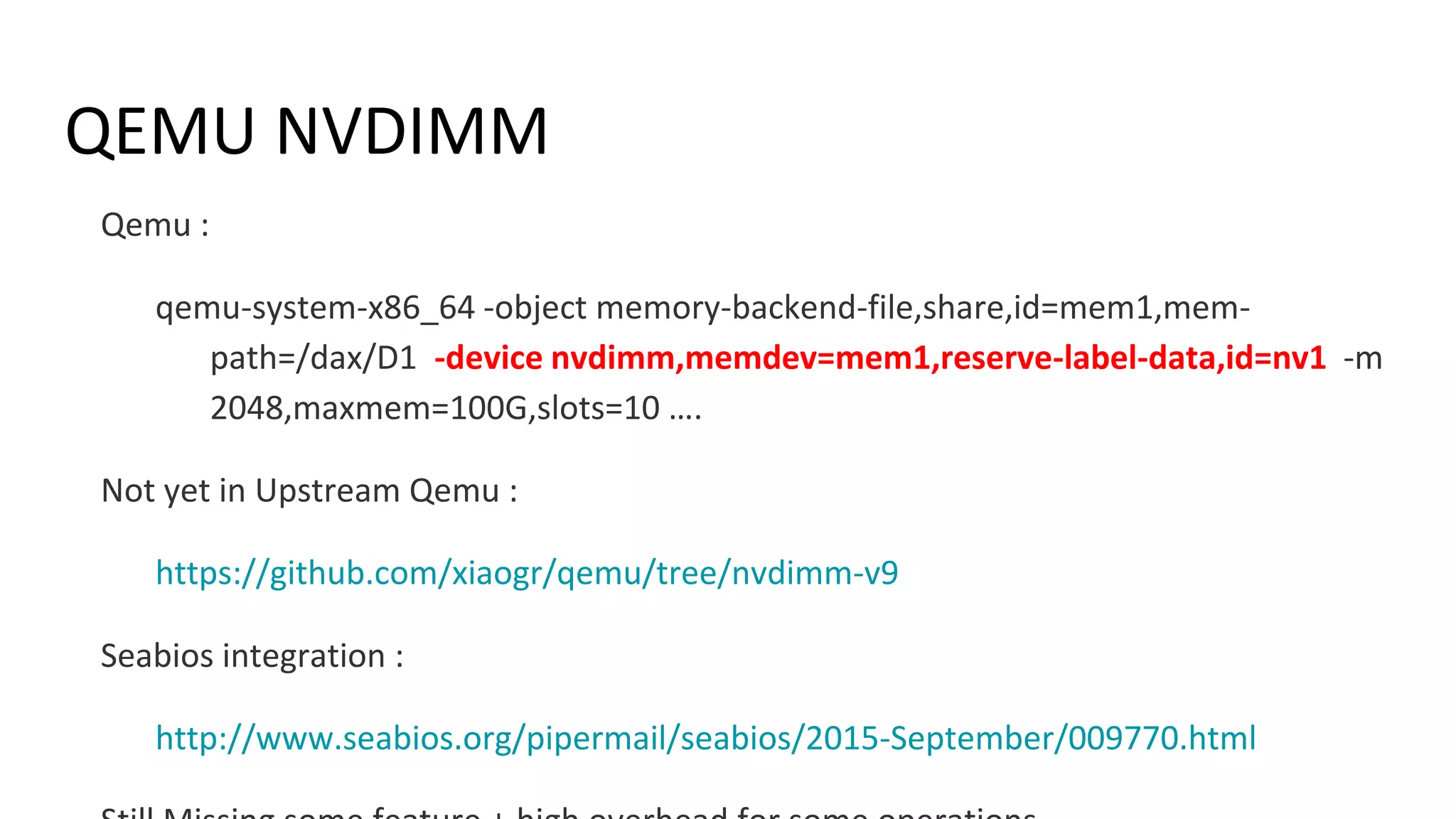 QEMU NVDIMM
Qemu :
qemu-system-x86_64 -object memory-backend-file,share,id=mem1,mem-
path=/dax/D1 -device nvdimm,memdev=mem1,reserve-label-data,id=nv1 -m
2048,maxmem=100G,slots=10 ….
Not yet in Upstream Qemu :
https://github.com/xiaogr/qemu/tree/nvdimm-v9
Seabios integration :
http://www.seabios.org/pipermail/seabios/2015-September/009770.html
 