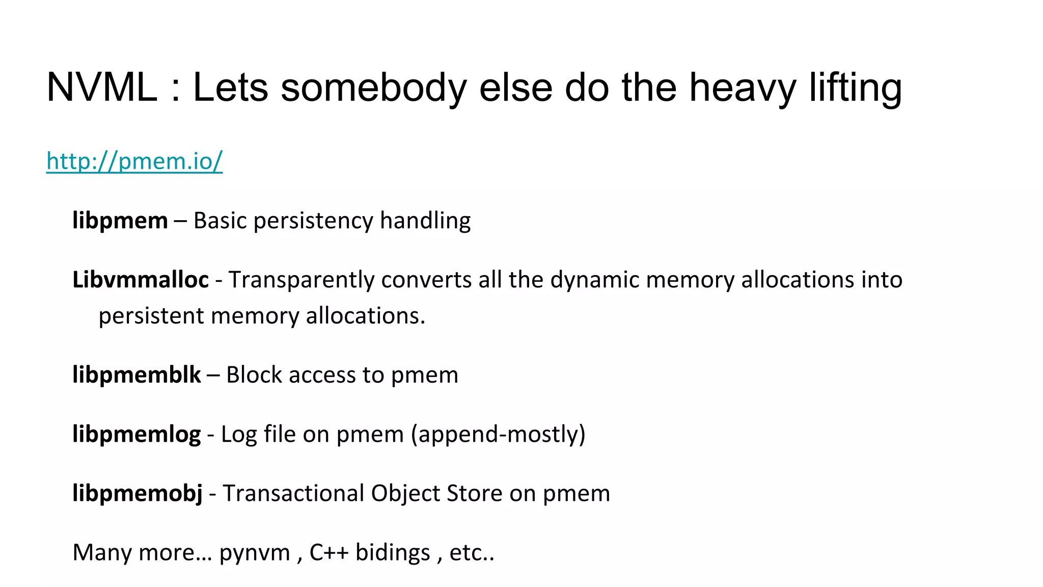 NVML : Lets somebody else do the heavy lifting
http://pmem.io/
libpmem – Basic persistency handling
Libvmmalloc - Transparently converts all the dynamic memory allocations into
persistent memory allocations.
libpmemblk – Block access to pmem
libpmemlog - Log file on pmem (append-mostly)
libpmemobj - Transactional Object Store on pmem
Many more… pynvm , C++ bidings , etc..
 