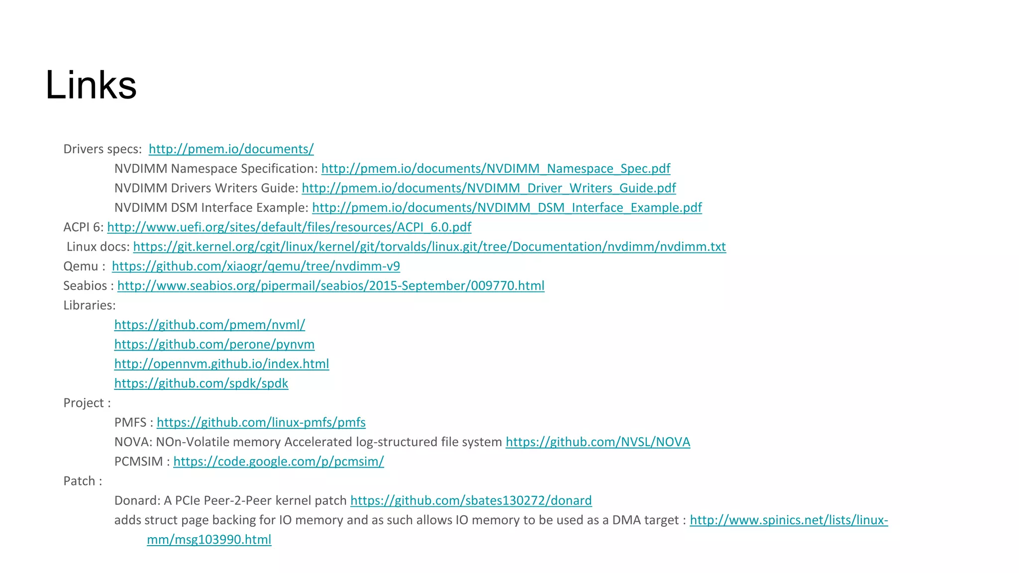 Links
Drivers specs: http://pmem.io/documents/
NVDIMM Namespace Specification: http://pmem.io/documents/NVDIMM_Namespace_Spec.pdf
NVDIMM Drivers Writers Guide: http://pmem.io/documents/NVDIMM_Driver_Writers_Guide.pdf
NVDIMM DSM Interface Example: http://pmem.io/documents/NVDIMM_DSM_Interface_Example.pdf
ACPI 6: http://www.uefi.org/sites/default/files/resources/ACPI_6.0.pdf
Linux docs: https://git.kernel.org/cgit/linux/kernel/git/torvalds/linux.git/tree/Documentation/nvdimm/nvdimm.txt
Qemu : https://github.com/xiaogr/qemu/tree/nvdimm-v9
Seabios : http://www.seabios.org/pipermail/seabios/2015-September/009770.html
Libraries:
https://github.com/pmem/nvml/
https://github.com/perone/pynvm
http://opennvm.github.io/index.html
https://github.com/spdk/spdk
Project :
PMFS : https://github.com/linux-pmfs/pmfs
NOVA: NOn-Volatile memory Accelerated log-structured file system https://github.com/NVSL/NOVA
PCMSIM : https://code.google.com/p/pcmsim/
Patch :
Donard: A PCIe Peer-2-Peer kernel patch https://github.com/sbates130272/donard
adds struct page backing for IO memory and as such allows IO memory to be used as a DMA target : http://www.spinics.net/lists/linux-
mm/msg103990.html
 