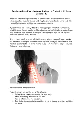 Persistent Neck Pain: Just what Problem Is Triggering My Neck
Discomfort?
The neck - or cervical spinal column - is a collaborated network of nerves, bones,
joints, as well as muscular tissues guided by the brain and also the spinal cord. It is
created for toughness, stability, and nerve communication.
Typically, there are a variety of troubles that trigger pain in the butt. Furthermore,
irritability along the nerve paths could create discomfort right into the shoulder, head,
arm, as well as hand. Irritation of the spine can trigger pain right into the legs and
also other locations below the neck.
A lot of instances of neck discomfort will go away within a couple of days or weeks,
but discomfort that lingers for months could signal an underlying clinical reason that
needs to be attended to-- in some instances very early intervention may be required
for the very best outcomes.
Neck Discomfort Range of Effects
Neck discomfort can feel like any of the following:
● Stiff neck that makes transforming the head tough
● Sharp or stabbing discomfort in one spot
● Pain or inflammation in a basic area
● Pain that emits down into the shoulders, arms, or fingers; or emits up right into
the head
 