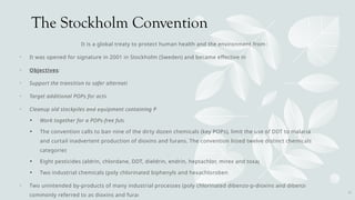 The Stockholm Convention
It is a global treaty to protect human health and the environment from POPs.
• It was opened for signature in 2001 in Stockholm (Sweden) and became effective in 2004.
• Objectives:
• Support the transition to safer alternatives.
• Target additional POPs for action.
• Cleanup old stockpiles and equipment containing POPs.
• Work together for a POPs-free future
• The convention calls to ban nine of the dirty dozen chemicals (key POPs), limit the use of DDT to malaria control,
and curtail inadvertent production of dioxins and furans. The convention listed twelve distinct chemicals in three
categories:
• Eight pesticides (aldrin, chlordane, DDT, dieldrin, endrin, heptachlor, mirex and toxaphene)
• Two industrial chemicals (poly chlorinated biphenyls and hexachlorobenzene)
• Two unintended by-products of many industrial processes (poly chlorinated dibenzo-p-dioxins and dibenzofurans,
commonly referred to as dioxins and furans).
1 0
 