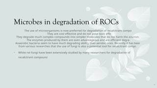 Microbes in degradation of ROCs
The use of microorganisms is now preferred for degradation of recalcitrant compounds
They are cost effective and do not pose toxic effects.
They degrade much complex compounds into simpler molecules that do not harm the environment.
The enzymes produced by them are even advantageous and are efficient degraders.
Anaerobic bacteria seem to have much degrading ability than aerobic ones. Recently it has been seen
from various researches that the use of fungi is also a potential tool for recalcitrant compounds.
• White rot fungi have been extensively studied by many researchers for degradation of many
recalcitrant compounds
14
 
