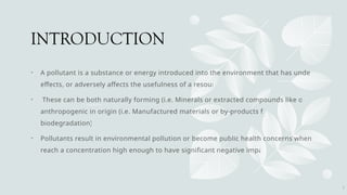 INTRODUCTION
• A pollutant is a substance or energy introduced into the environment that has undesired
effects, or adversely affects the usefulness of a resource.
• These can be both naturally forming (i.e. Minerals or extracted compounds like oil) or
anthropogenic in origin (i.e. Manufactured materials or by-products from
biodegradation).
• Pollutants result in environmental pollution or become public health concerns when they
reach a concentration high enough to have significant negative impacts.
2
 