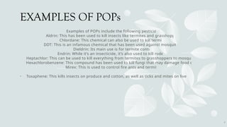 EXAMPLES OF POPs
Examples of POPs include the following pesticides:
Aldrin: This has been used to kill insects like termites and grasshoppers.
Chlordane: This chemical can also be used to kill termites.
DDT: This is an infamous chemical that has been used against mosquitoes.
Dieldrin: Its main use is for termite control.
Endrin: While it’s an insecticide, it’s also used to kill rodents.
Heptachlor: This can be used to kill everything from termites to grasshoppers to mosquitoes.
Hexachlorobenzene: This compound has been used to kill fungi that may damage food crops.
Mirex: This is used to control fire ants and termites.
• Toxaphene: This kills insects on produce and cotton, as well as ticks and mites on livestock.
6
 