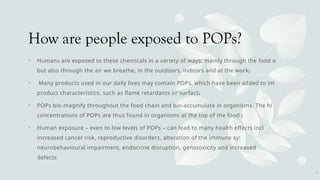 How are people exposed to POPs?
• Humans are exposed to these chemicals in a variety of ways: mainly through the food we eat,
but also through the air we breathe, in the outdoors, indoors and at the workplace.
• Many products used in our daily lives may contain POPs, which have been added to improve
product characteristics, such as flame retardants or surfactants.
• POPs bio-magnify throughout the food chain and bio-accumulate in organisms. The highest
concentrations of POPs are thus found in organisms at the top of the food chain.
• Human exposure – even to low levels of POPs – can lead to many health effects including
increased cancer risk, reproductive disorders, alteration of the immune system,
neurobehavioural impairment, endocrine disruption, genotoxicity and increased birth
defects.
7
 